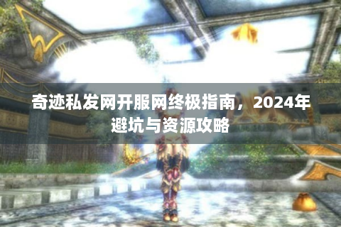 奇迹私发网开服网终极指南，2024年避坑与资源攻略