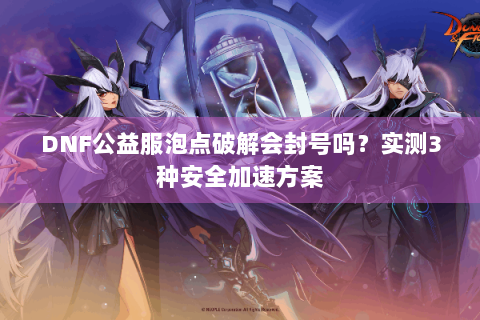 DNF公益服泡点破解会封号吗？实测3种安全加速方案