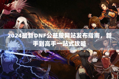 2024最新DNF公益服网站发布指南，新手到高手一站式攻略