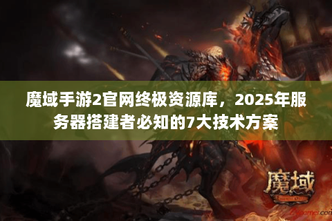魔域手游2官网终极资源库，2025年服务器搭建者必知的7大技术方案