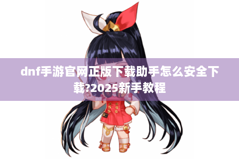 dnf手游官网正版下载助手怎么安全下载?2025新手教程