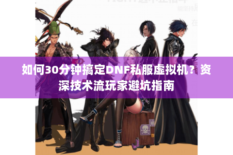 如何30分钟搞定DNF私服虚拟机？资深技术流玩家避坑指南