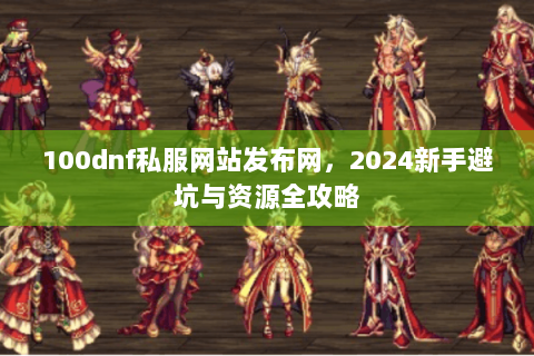 100dnf私服网站发布网，2024新手避坑与资源全攻略
