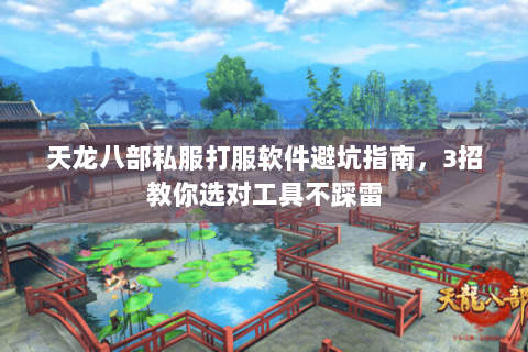 天龙八部私服打服软件避坑指南，3招教你选对工具不踩雷
