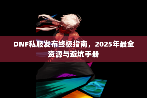 DNF私服发布终极指南，2025年最全资源与避坑手册
