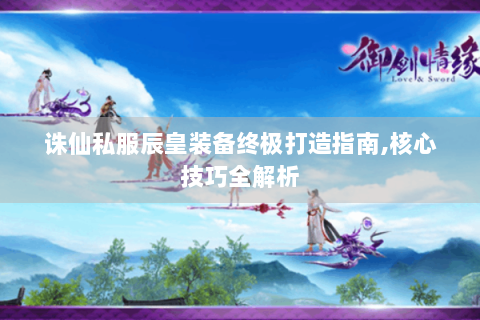 诛仙私服辰皇装备终极打造指南,核心技巧全解析