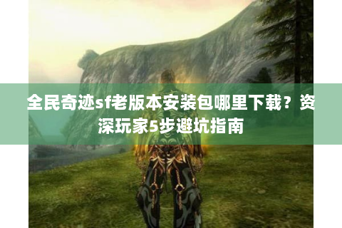 全民奇迹sf老版本安装包哪里下载？资深玩家5步避坑指南
