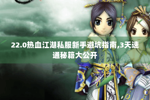 22.0热血江湖私服新手避坑指南,3天速通秘籍大公开