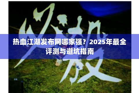 热血江湖发布网哪家强？2025年最全评测与避坑指南