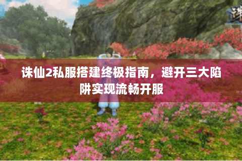 诛仙2私服搭建终极指南，避开三大陷阱实现流畅开服