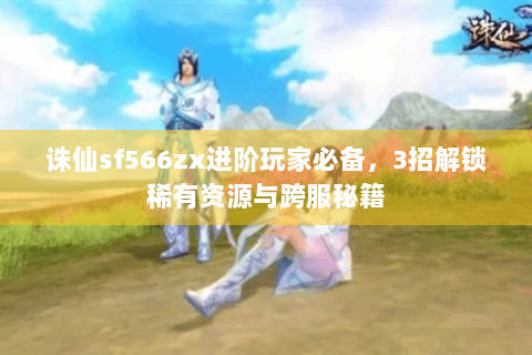 诛仙sf566zx进阶玩家必备，3招解锁稀有资源与跨服秘籍