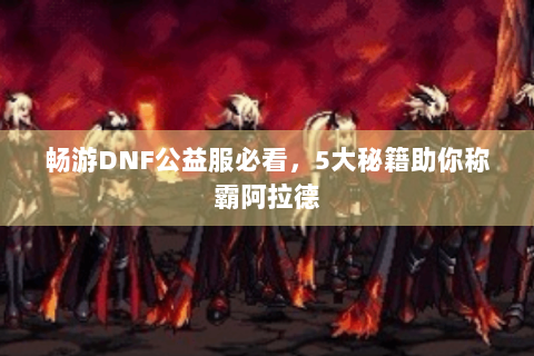 畅游DNF公益服必看，5大秘籍助你称霸阿拉德