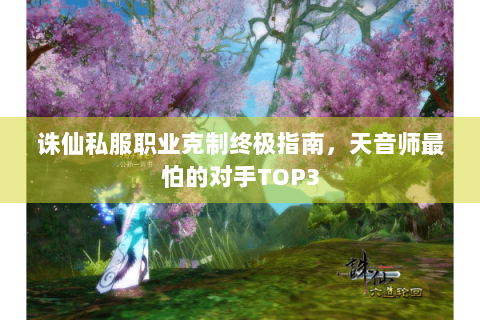 诛仙私服职业克制终极指南，天音师最怕的对手TOP3