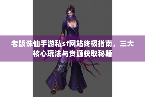 老版诛仙手游私sf网站终极指南，三大核心玩法与资源获取秘籍