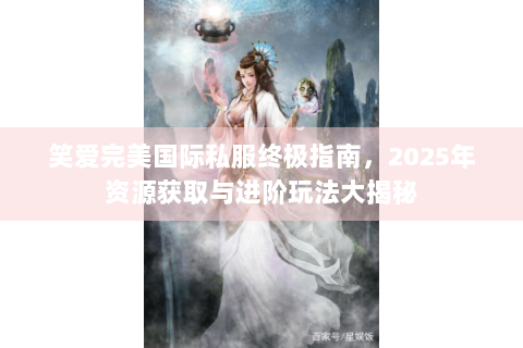笑爱完美国际私服终极指南，2025年资源获取与进阶玩法大揭秘