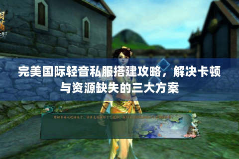 完美国际轻音私服搭建攻略，解决卡顿与资源缺失的三大方案