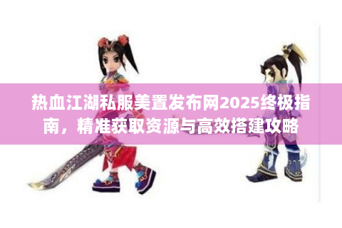 热血江湖私服美置发布网2025终极指南，精准获取资源与高效搭建攻略