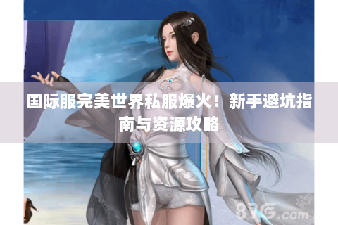 国际服完美世界私服爆火！新手避坑指南与资源攻略