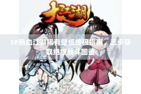 SF热血江湖稀有壁纸终极指南，三步获取绝版战斗图鉴