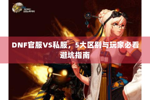 DNF官服VS私服，5大区别与玩家必看避坑指南