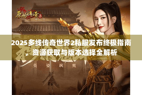2025多线传奇世界2私服发布终极指南，资源获取与版本选择全解析