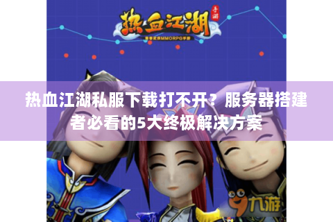 热血江湖私服下载打不开？服务器搭建者必看的5大终极解决方案