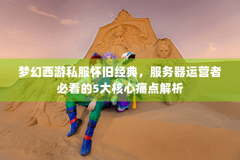 梦幻西游私服怀旧经典，服务器运营者必看的5大核心痛点解析