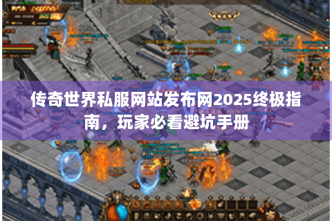 传奇世界私服网站发布网2025终极指南，玩家必看避坑手册