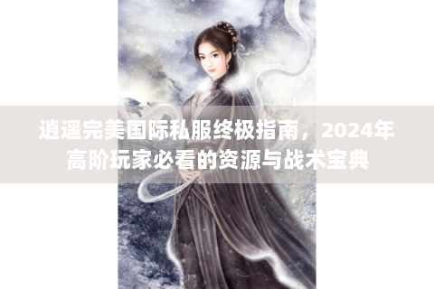 逍遥完美国际私服终极指南，2024年高阶玩家必看的资源与战术宝典
