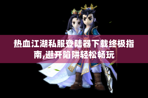 热血江湖私服登陆器下载终极指南,避开陷阱轻松畅玩