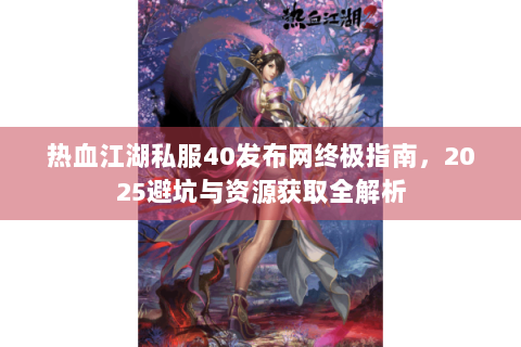 热血江湖私服40发布网终极指南，2025避坑与资源获取全解析