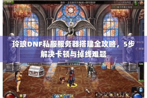 玲琅DNF私服服务器搭建全攻略，5步解决卡顿与掉线难题