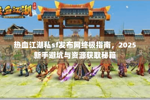 热血江湖私sf发布网终极指南，2025新手避坑与资源获取秘籍