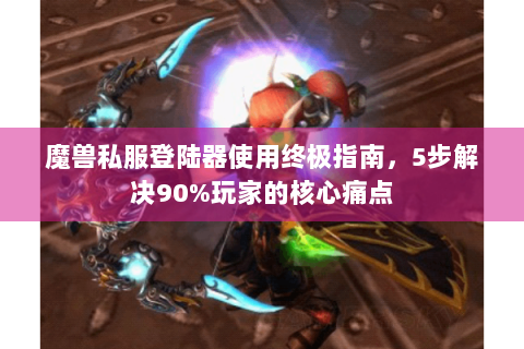魔兽私服登陆器使用终极指南，5步解决90%玩家的核心痛点
