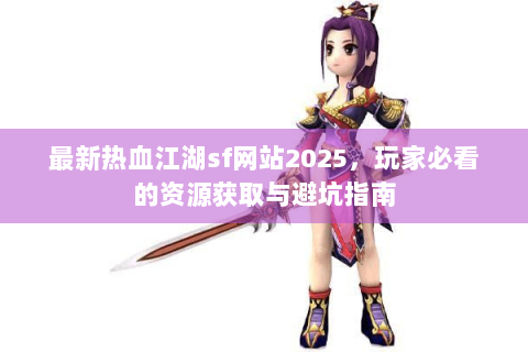 最新热血江湖sf网站2025，玩家必看的资源获取与避坑指南