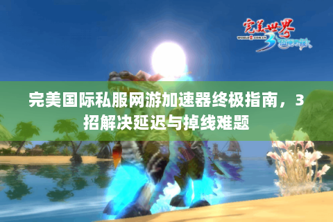 完美国际私服网游加速器终极指南，3招解决延迟与掉线难题