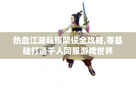 热血江湖私服架设全攻略,零基础打造千人同服游戏世界