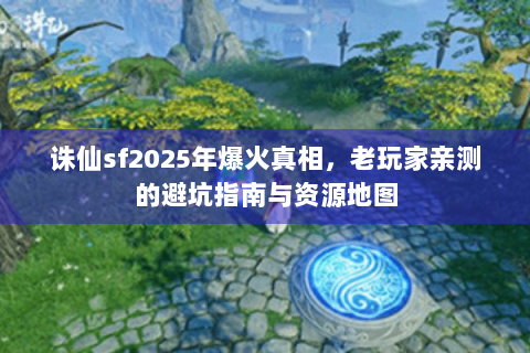 诛仙sf2025年爆火真相，老玩家亲测的避坑指南与资源地图