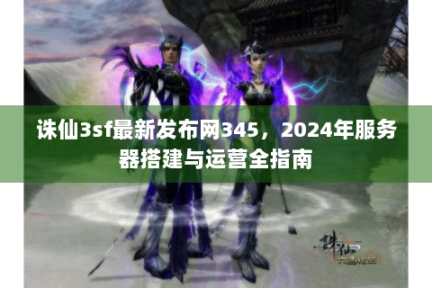 诛仙3sf最新发布网345，2024年服务器搭建与运营全指南