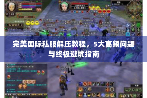 完美国际私服解压教程，5大高频问题与终极避坑指南