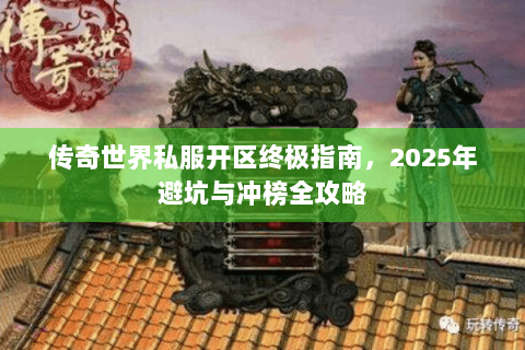 传奇世界私服开区终极指南，2025年避坑与冲榜全攻略