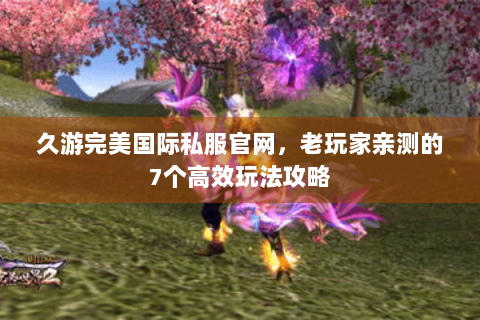 久游完美国际私服官网，老玩家亲测的7个高效玩法攻略