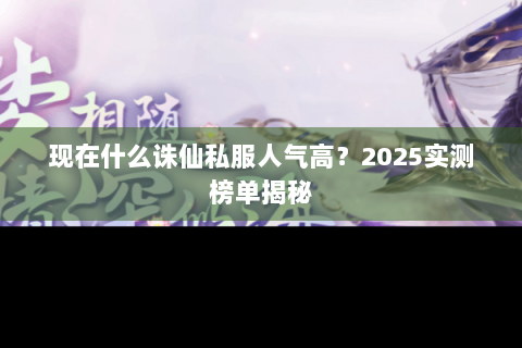 现在什么诛仙私服人气高？2025实测榜单揭秘