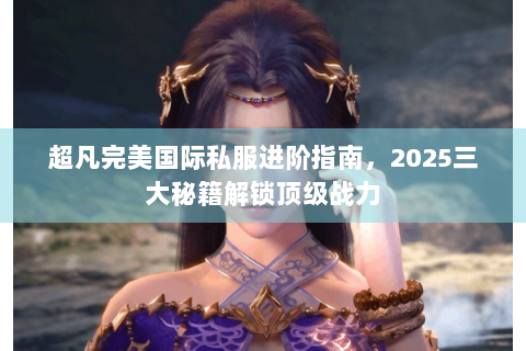 超凡完美国际私服进阶指南，2025三大秘籍解锁顶级战力