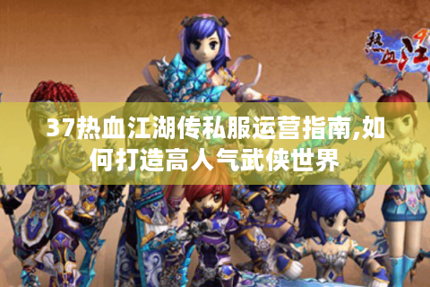 37热血江湖传私服运营指南,如何打造高人气武侠世界