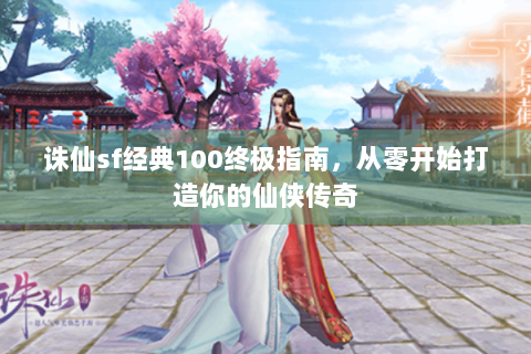 诛仙sf经典100终极指南，从零开始打造你的仙侠传奇