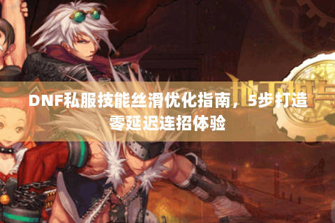 DNF私服技能丝滑优化指南，5步打造零延迟连招体验