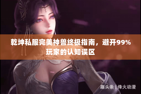 乾坤私服完美神兽终极指南，避开99%玩家的认知误区