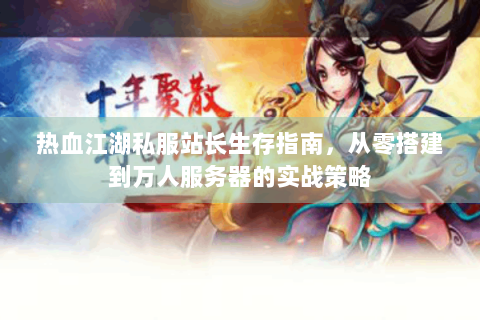 热血江湖私服站长生存指南，从零搭建到万人服务器的实战策略