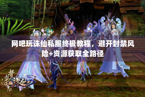 网吧玩诛仙私服终极教程，避开封禁风险+资源获取全路径